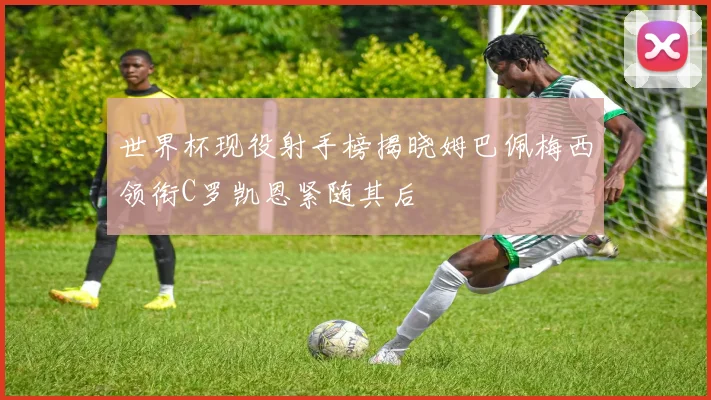 世界杯现役射手榜揭晓姆巴佩梅西领衔C罗凯恩紧随其后