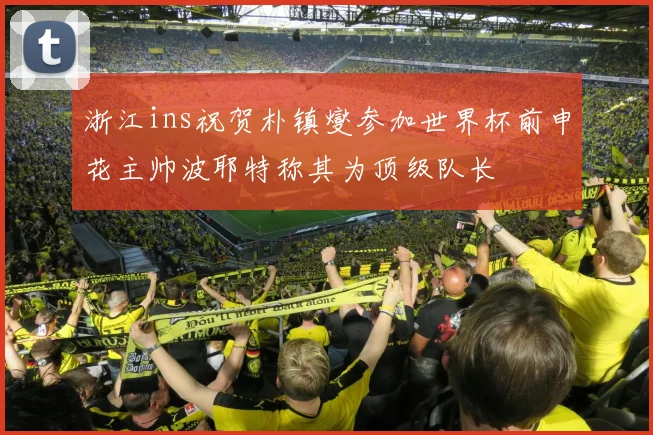 浙江ins祝贺朴镇燮参加世界杯前申花主帅波耶特称其为顶级队长