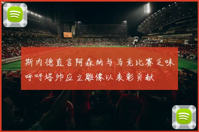 斯内德直言阿森纳与马竞比赛乏味呼吁塔帅应立雕像以表彰贡献