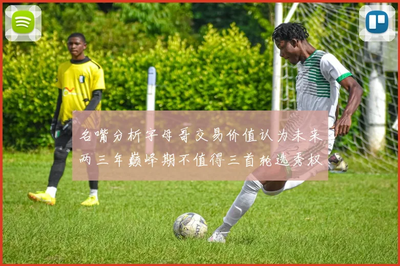 名嘴分析字母哥交易价值认为未来两三年巅峰期不值得三首轮选秀权