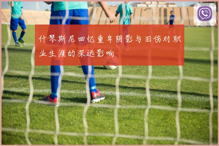 什琴斯尼回忆童年阴影与旧伤对职业生涯的深远影响