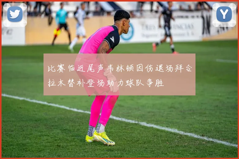 比赛临近尾声韦林顿因伤退场拜合拉木替补登场助力球队争胜