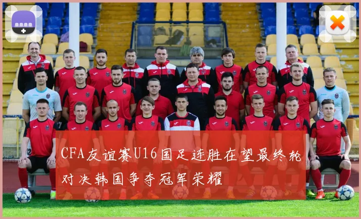 CFA友谊赛U16国足连胜在望最终轮对决韩国争夺冠军荣耀
