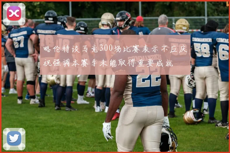 略伦特谈马竞300场比赛表示不应庆祝强调本赛季未能取得重要成就