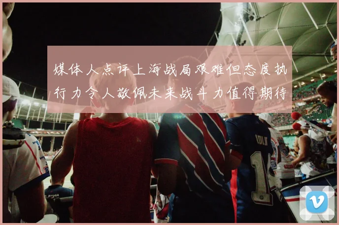 媒体人点评上海战局艰难但态度执行力令人敬佩未来战斗力值得期待
