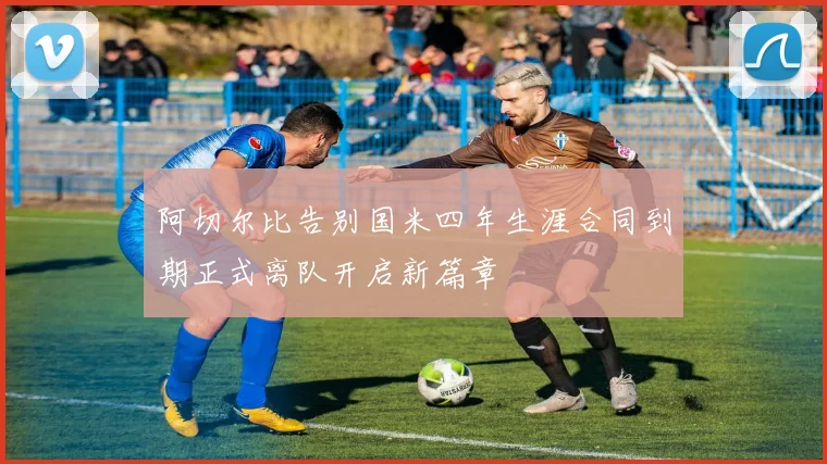 阿切尔比告别国米四年生涯合同到期正式离队开启新篇章