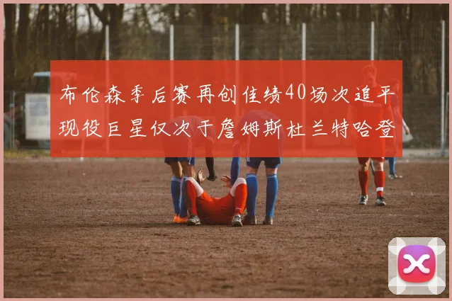 布伦森季后赛再创佳绩40场次追平现役巨星仅次于詹姆斯杜兰特哈登