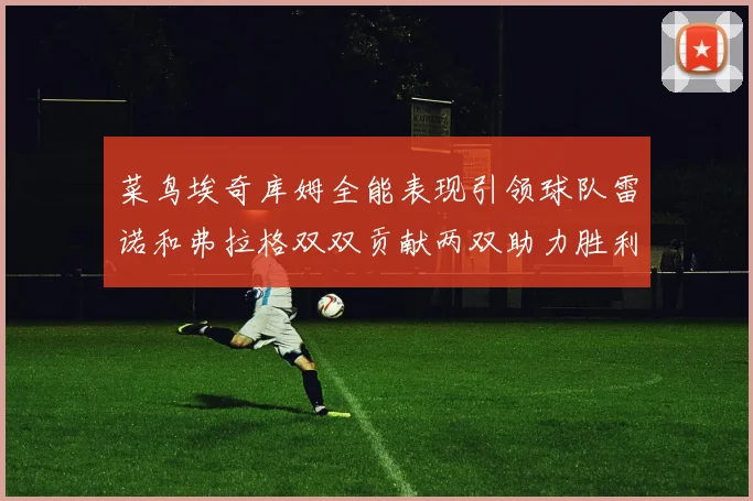 菜鸟埃奇库姆全能表现引领球队雷诺和弗拉格双双贡献两双助力胜利