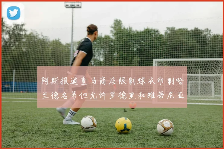 阿斯报道皇马商店限制球衣印制哈兰德名号但允许罗德里和维蒂尼亚印制
