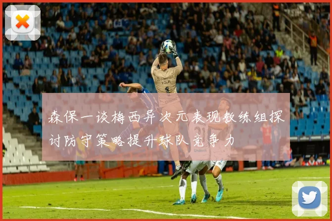 森保一谈梅西异次元表现教练组探讨防守策略提升球队竞争力
