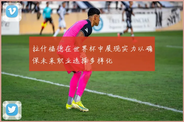 拉什福德在世界杯中展现实力以确保未来职业选择多样化