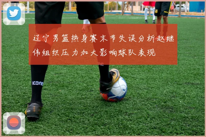 辽宁男篮热身赛末节失误分析赵继伟组织压力加大影响球队表现